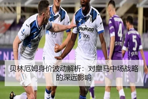 贝林厄姆身价波动解析：对皇马中场战略的深远影响